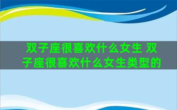 双子座很喜欢什么女生 双子座很喜欢什么女生类型的